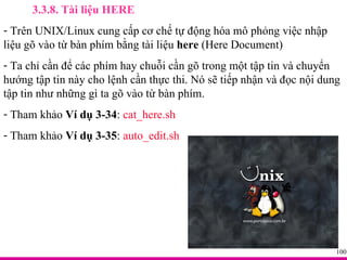 3.3.8. Tài liệu HERE Trên UNIX/Linux cung cấp cơ chế tự động hóa mô phỏng việc nhập liệu gõ vào từ bàn phím bằng tài liệu  here  (Here Document) Ta chỉ cần để các phím hay chuỗi cần gõ trong một tập tin và chuyển hướng tập tin này cho lệnh cần thực thi. Nó sẽ tiếp nhận và đọc nội dung tập tin như những gì ta gõ vào từ bàn phím. Tham khảo  Ví dụ 3-34 :  cat_here.sh Tham khảo  Ví dụ 3-35 :  auto_edit.sh 