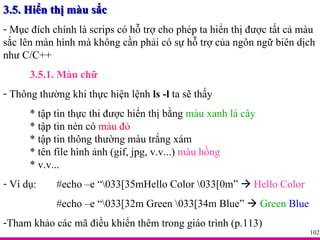 3.5. Hiển thị màu sắc Mục đích chính là scrips có hỗ trợ cho phép ta hiển thị được tất cả màu sắc lên màn hình mà không cần phải có sự hỗ trợ của ngôn ngữ biên dịch như C/C++ 3.5.1. Màu chữ Thông thường khi thực hiện lệnh  ls -l  ta sẽ thấy  * tập tin thực thi được hiển thị bằng  màu xanh lá cây * tập tin nén có  màu đỏ * tập tin thông thường  màu trắng xám * tên file hình ảnh (gif, jpg, v.v...)  màu hồng * v.v... Ví dụ:  #echo –e “\033[35mHello Color \033[0m”     Hello Color #echo –e “\033[32m Green \033[34m Blue”     Green   Blue Tham khảo các mã điều khiển thêm trong giáo trình (p.113) 