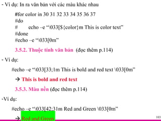 Ví dụ:   In ra văn bản với các màu khác nhau  # for color in 30 31 32 33 34 35 36 37 #do  # echo –e “\033[${color}m This is color text”  #done #echo –e “\033[0m” 3.5.2. Thuộc tính văn bản   (đọc thêm p.114) Ví dụ: #echo –e “\033[33;1m This is bold and red text \033[0m”     This is bold and red text  3.5.3. Màu nền  (đọc thêm p.114) Ví dụ: #echo –e “\033[42;31m Red and Green \033[0m”     Red and Green 