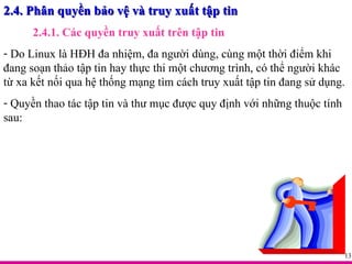 2.4. Phân quyền bảo vệ và truy xuất tập tin 2.4.1. Các quyền truy xuất trên tập tin Do Linux là HĐH đa nhiệm, đa người dùng, cùng một thời điểm khi đang soạn thảo tập tin hay thực thi một chương trình, có thể người khác từ xa kết nối qua hệ thống mạng tìm cách truy xuất tập tin đang sử dụng. Quyền thao tác tập tin và thư mục được quy định với những thuộc tính sau: 