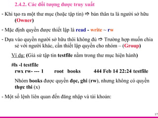 2.4.2. Các đối tượng được truy xuất Khi tạo ra một thư mục (hoặc tập tin)    bản thân ta là người sở hữu  ( Owner ) Mặc định quyền được thiết lập là  read  -  write   ~  r w Dựa vào quyền người sở hữu thôi không đủ    Trường hợp muốn chia  sẻ với người khác, cần thiết lập quyền cho nhóm – ( Group ) Ví dụ:  ( Giả sử tập tin  testfile  nằm trong thư mục hiện hành ) #ls -l testfile rwx rw- --- 1 root books 444 Feb 14 22:24 testfile Nhóm  books  được quyền  đọc, ghi  ( rw ), nhưng không có quyền  thực thi  (x) - Một số lệnh liên quan đến đăng nhập và tài khoản: 