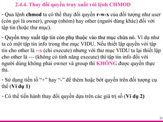 2.4.4. Thay đổi quyền truy xuất với lệnh CHMOD Qua lệnh  chmod  ta có thể thay đổi quyền  r-w-x  của đối tượng như user (còn gọi là owner), group (nhóm) hay other (người dùng khác) đối với  tập tin (hoặc thư mục). Quyền truy xuất tập tin còn phụ thuộc vào thư mục chứa nó . Ví dụ như ta có một tập tin info trong thư mục VIDU. Nếu thiết lập quyền với tập tin cho other là  --x  (chỉ execute) nhưng với thư mục VIDU ta lại thiết lập cho other là  ---  (không có tính năng execute) thì tập tin info đối với người dùng không phải owner và group thì  KHÔNG  được quyền thực thi. Sử dụng tiền tố “ + ” hay “ - ” để thêm hoặc bớt quyền trên đối tượng cụ thể ( Ví dụ 1)   Có thể tiến hành thay đổi quyền dựa trên các giá trị số ( Ví dụ 2) 