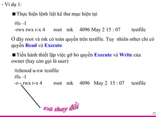 Ví dụ 1:  Thực hiện lệnh liệt kê thư mục hiện tại #ls –l -rwx rwx r-x 4  root mk 4096 May 2 15 : 07  testfile Ở đây root và mk có toàn quyền trên testfile. Tuy  nhiên other chỉ có quyền  Read  và  Execute  Tiến hành thiết lập việc gỡ bỏ quyền  Execute  và  Write  của owner (hay còn gọi là user) #chmod u-xw testfile #ls –l -r-- rwx r-x 4  root mk 4096  May 2  15 : 07  testfile Đã thay đổi 