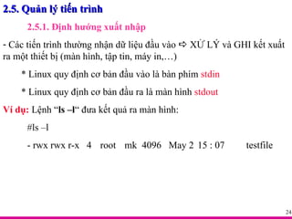 2.5. Quản lý tiến trình 2.5.1. Định hướng xuất nhập Các tiến trình thường nhận dữ liệu đầu vào    XỬ LÝ và GHI kết xuất ra một thiết bị (màn hình, tập tin, máy in,…) * Linux quy định cơ bản đầu vào là bàn phím  stdin * Linux quy định cơ bản đầu ra là màn hình  stdout Ví dụ:  Lệnh “ ls –l “ đưa kết quả ra màn hình: #ls –l  - rwx rwx r-x  4  root mk  4096  May 2  15 : 07  testfile 