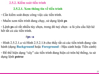 2.5.2. Kiểm soát tiến trình 2.5.2.1. Xem thông tin về tiến trình Cần kiểm soát được công việc các tiến trình. Muốn xem tiến trình đang chạy, sử dụng lệnh  ps Lệnh  ps  có rất nhiều tùy chọn, trong đó tuỳ chọn –a là yêu cầu liệt kê hết tất cả các tiến trình.  # ps -a Hình 2.5.2.1.a và Hình 2.5.2.1.b cho thấy tất cả các tiến trình đang vận hành (dạng  Background  hoặc  Foreground  - Hậu cảnh hoặc Tiền cảnh) Để thể hiện dạng “cây” các tiến trình đang hiện có trên hệ thống, ta sử dụng lệnh  pstree 