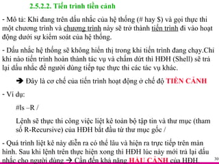 2.5.2.2. Tiến trình tiền cảnh Mô tả: Khi đang trên dấu nhắc của hệ thống (# hay $) và gọi thực thi một chương trình và  chương trình  này sẽ trở thành  tiến trình  đi vào hoạt động dưới sự kiểm soát của hệ thống. Dấu nhắc hệ thống sẽ không hiển thị trong khi tiến trình đang chạy.Chỉ khi nào tiến trình hoàn thành tác vụ và chấm dứt thì HĐH (Shell) sẽ trả lại dấu nhắc để người dùng tiếp tục thực thi các tác vụ khác.    Đây là cơ chế của tiến trình hoạt động ở chế độ  TIỀN CẢNH Ví dụ:  #ls –R / Lệnh sẽ thực thi công việc liệt kê toàn bộ tập tin và thư mục (tham số R-Recursive) của HĐH bắt đầu từ thư mục gốc / - Quá trình liệt kê này diễn ra có thể lâu và hiện ra trực tiếp trên màn hình. Sau khi lệnh trên thực hiện xong thì HĐH lúc này mới trả lại dấu nhắc cho người dùng    Cần đến khả năng  HẬU CẢNH  của HĐH. 