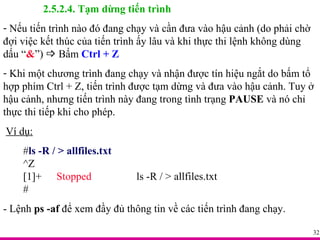 2.5.2.4. Tạm dừng tiến trình Nếu tiến trình nào đó đang chạy và cần đưa vào hậu cảnh (do phải chờ đợi việc kết thúc của tiến trình ấy lâu và khi thực thi lệnh không dùng dấu “ & ”)    Bấm  Ctrl + Z Khi một chương trình đang chạy và nhận được tín hiệu ngắt do bấm tổ hợp phím Ctrl + Z, tiến trình được tạm dừng và đưa vào hậu cảnh. Tuy ở hậu cảnh, nhưng tiến trình này đang trong tình trạng  PAUSE  và nó chỉ thực thi tiếp khi cho phép.  Ví dụ: # ls -R / > allfiles.txt ^Z [1]+  Stopped ls -R / > allfiles.txt # - Lệnh  ps -af  để xem đầy đủ thông tin về các tiến trình đang chạy. 