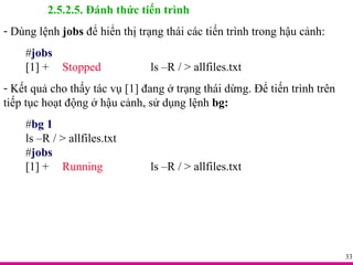 2.5.2.5. Đánh thức tiến trình Dùng lệnh  jobs  để hiển thị trạng thái các tiến trình trong hậu cảnh:  # jobs [1] +  Stopped ls –R / > allfiles.txt Kết quả cho thấy tác vụ [1] đang ở trạng thái dừng. Để tiến trình trên tiếp tục hoạt động ở hậu cảnh, sử dụng lệnh  bg: # bg 1 ls –R / > allfiles.txt # jobs [1] +  Running ls –R / > allfiles.txt 