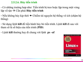 2.5.2.6. Hủy tiến trình Có những trường hợp như: Tiến trình bị treo hoặc lặp trong một vòng lặp vố tận    Cần phải  Hủy tiến trình Nếu không hủy kịp thời    Chiếm tài nguyên hệ thống vô ích (chậm hệ thống) Sử dụng lệnh  kill  để tiến hành hủy bỏ tiến trình. Lệnh  kill  đi sau với tham số là số hiệu của tiến trình ( PID ) Lệnh  kill  thường hay đi chung với lệnh  ps –af 