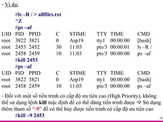 Ví dụ: # ls –R / > allfiles.txt ^Z # ps –af UID PID PPID C STIME TTY TIME CMD root 3822 3821 0 Arp19 tty1 00:00:00 [bash] root 2453 2452 30 11:03 pts/3 00:00:01 ls –R / root 2458 2459 10 11:03 pts/3 00:00:00 ps –af # kill 2453 # ps –af UID PID PPID C STIME TTY TIME CMD root 3822 3821 0 Arp19 tty1 00:00:00 [bash] root 2458 2459 10 11:03 pts/3 00:00:00 ps –af Đối với một số tiến trình có cấp độ ưu tiên cao (High Priority), không thể sử dụng lệnh  kill  mặc định để có thể dừng tiến trình được    Sử dụng thêm tham số “ -9 ” để có thể hủy được tiến trình có cấp độ ưu tiên cao # kill –9 2453 