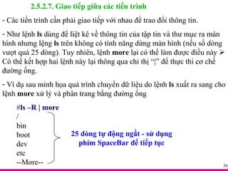 2.5.2.7. Giao tiếp giữa các tiến trình Các tiến trình cần phải giao tiếp với nhau để trao đổi thông tin.  Như lệnh  ls  dùng để liệt kê về thông tin của tập tin và thư mục ra màn hình nhưng lệng  ls  trên không có tính năng dừng màn hình (nếu số dòng vượt quá 25 dòng). Tuy nhiên, lệnh  more  lại có thể làm được điều này    Có thể kết hợp hai lệnh này lại thông qua chỉ thị “ | ” để thực thi cơ chế đường ống. Ví dụ sau minh họa quá trình chuyển dữ liệu do lệnh  ls  xuất ra sang cho lệnh  more  xử lý và phân trang bằng đường ống # ls –R | more / bin boot dev etc --More-- 25 dòng tự động ngắt - sử dụng phím SpaceBar để tiếp tục 