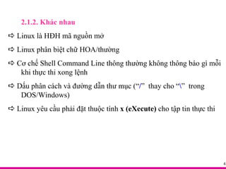 2.1.2. Khác nhau    Linux là HĐH mã nguồn mở    Linux phân biệt chữ HOA/thường    Cơ chế Shell Command Line thông thường không thông báo gì mỗi  khi thực thi xong lệnh    Dấu phân cách và đường dẫn thư mục (“ / ”  thay cho “ \ ”  trong  DOS/Windows)    Linux yêu cầu phải đặt thuộc tính  x (eXecute)  cho tập tin thực thi 