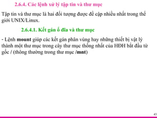 2.6.4. Các lệnh xử lý tập tin và thư mục Tập tin và thư mục là hai đối tượng được đề cập nhiều nhất trong thế giới UNIX/Linux. 2.6.4.1. Kết gán ổ đĩa và thư mục Lệnh  mount  giúp các kết gán phân vùng hay những thiết bị vật lý thành một thư mục trong cây thư mục thống nhất của HĐH bắt đầu từ gốc  /  (thông thường trong thư mục  /mnt ) 