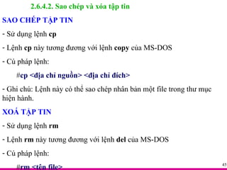 2.6.4.2. Sao chép và xóa tập tin SAO CHÉP TẬP TIN Sử dụng lệnh  cp Lệnh  cp  này tương đương với lệnh  copy  của MS-DOS Cú pháp lệnh: # cp <địa chỉ nguồn> <địa chỉ đích> Ghi chú: Lệnh này có thể sao chép nhân bản một file trong thư mục hiện hành. XOÁ TẬP TIN Sử dụng lệnh  rm Lệnh  rm  này tương đương với lệnh  del  của MS-DOS Cú pháp lệnh: # rm <tên file> 