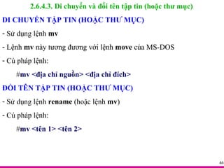 2.6.4.3. Di chuyển và đổi tên tập tin (hoặc thư mục) DI CHUYỂN TẬP TIN (HOẶC THƯ MỤC) Sử dụng lệnh  mv Lệnh  mv  này tương đương với lệnh  move  của MS-DOS Cú pháp lệnh: # mv <địa chỉ nguồn> <địa chỉ đích> ĐỔI TÊN TẬP TIN (HOẶC THƯ MỤC) Sử dụng lệnh  rename  (hoặc lệnh  mv ) Cú pháp lệnh: # mv <tên 1> <tên 2> 