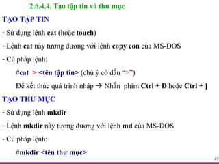2.6.4.4. Tạo tập tin và thư mục TẠO TẬP TIN Sử dụng lệnh  cat  (hoặc  touch ) Lệnh  cat  này tương đương với lệnh  copy con  của MS-DOS Cú pháp lệnh: # cat  >  <tên tập tin>  (chú ý có dấu “ > ”) Để kết thúc quá trình nhập    Nhấn  phím  Ctrl + D  hoặc  Ctrl + ] TẠO THƯ MỤC Sử dụng lệnh  mkdir Lệnh  mkdir  này tương đương với lệnh  md  của MS-DOS Cú pháp lệnh: # mkdir <tên thư mục> 