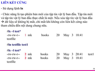 LIÊN KẾT CỨNG Sử dụng lệnh  ln Chức năng là tạo phiên bản mới của tập tin vật lý ban đầu. Tập tin mới và tập tin vật lý ban đầu thực chất là một. Nếu xóa tập tin vật lý ban đầu    dữ liệu sẽ không bị mất, chỉ mất khi không còn liên kết cứng nào tham chiếu đến nội dung chung nữa. # ls –l test* -rw-rw-r-- 1   mk   books 20  May  3  18:41  testfile # ln testfile test1 # ls –l test* -rw-rw-r-- 2   mk  books   20  May  3  20:41  test1 -rw-rw-r-- 2   mk  books   20  May  3  18:41  testfile 