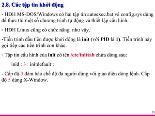 2.8. Các tập tin khởi động HĐH MS-DOS/Windows có hai tập tin autoexec.bat và config.sys dùng để thực thi một số chương trình tự động và thiết lập cấu hình. HĐH Linux cũng có chức năng  như vậy. Tiến trình đầu tiên được khởi động là  init  (với  PID  là  1) . Tiến trình này gọi tiếp các tiến trình con khác. Tập tin cấu hình của  init  có tên  /etc/inittab  chứa dòng sau: inid :  3  : initdefault : - Cấp độ  3  đảm bảo chế độ đa người dùng với giao diện dòng lệnh. Cấp độ  5  dùng X-Window. 