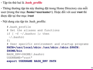 Tập tin thứ hai là  .bash_profile Thông thường tập tin này thường đặt trong Home Directory của mỗi user (trong thư mục  /home/<username> ). Hoặc đối với user  root  thì được đặt tại thư mục  /root Nội dung của tập tin .bash_profile: # .bash_profile # Get the aliases and functions if [ -f ~/.bashrc ]; then ~/.bashrc fi # User specific environment and startup programs PATH=/usr/local/sbin : /usr/sbin : /sbin:$PATH : $HOME/bin BASH_ENV=$HOME/.bashrc USERNAME=“root” export USERNAME BASH_ENV PATH 
