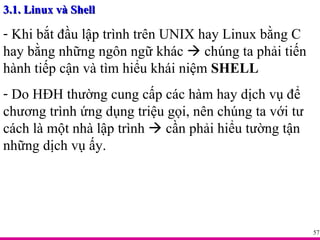 3.1. Linux và Shell Khi bắt đầu lập trình trên UNIX hay Linux bằng C hay bằng những ngôn ngữ khác    chúng ta phải tiến hành tiếp cận và tìm hiểu khái niệm  SHELL Do HĐH thường cung cấp các hàm hay dịch vụ để chương trình ứng dụng triệu gọi, nên chúng ta với tư cách là một nhà lập trình    cần phải hiểu tường tận những dịch vụ ấy. 