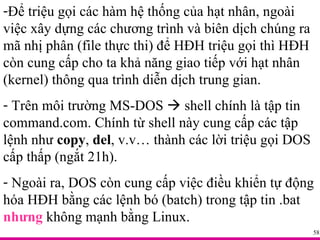 Để triệu gọi các hàm hệ thống của hạt nhân, ngoài việc xây dựng các chương trình và biên dịch chúng ra mã nhị phân (file thực thi) để HĐH triệu gọi thì HĐH còn cung cấp cho ta khả năng giao tiếp với hạt nhân (kernel) thông qua trình diễn dịch trung gian. Trên môi trường MS-DOS    shell chính là tập tin command.com. Chính từ shell này cung cấp các tập lệnh như  copy ,  del , v.v… thành các lời triệu gọi DOS cấp thấp (ngắt 21h). Ngoài ra, DOS còn cung cấp việc điều khiển tự động hóa HĐH bằng các lệnh bó (batch) trong tập tin .bat  nhưng  không mạnh bằng Linux. 