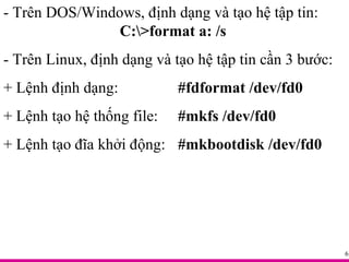 - Trên DOS/Windows, định dạng và tạo hệ tập tin:  C:\>format a: /s - Trên Linux, định dạng và tạo hệ tập tin cần 3 bước: + Lệnh định dạng:  #fdformat /dev/fd0 + Lệnh tạo hệ thống file:  #mkfs /dev/fd0 + Lệnh tạo đĩa khởi động:  #mkbootdisk /dev/fd0 