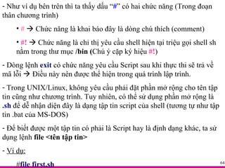 Như ví dụ bên trên thì ta thấy dấu “ # ” có hai chức năng (Trong đoạn thân chương trình) #     Chức năng là khai báo đây là dòng chú thích (comment) #!     Chức năng là chỉ thị yêu cầu shell hiện tại triệu gọi shell sh nằm trong thư mục  /bin ( Chú ý cặp ký hiệu  #! ) Dòng lệnh  exit  có chức năng yêu cầu Script sau khi thực thi sẽ trả về mã lỗi    Điều này nên được thể hiện trong quá trình lập trình. Trong UNIX/Linux, không yêu cầu phải đặt phần mở rộng cho tên tập tin cũng như chương trình. Tuy nhiên, có thể sử dụng phần mở rộng là  .sh  để dễ nhận diện đây là dạng tập tin script của shell (tương tự như tập tin .bat của MS-DOS) Để biết được một tập tin có phải là Script hay là định dạng khác, ta sử dụng lệnh  file <tên tập tin> Ví dụ: # file first.sh 