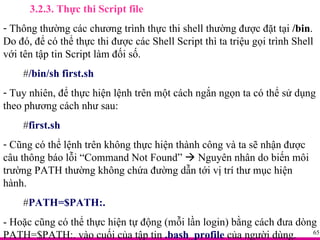 3.2.3. Thực thi Script file Thông thường các chương trình thực thi shell thường được đặt tại  /bin . Do đó, để có thể thực thi được các Shell Script thì ta triệu gọi trình Shell với tên tập tin Script làm đối số. # /bin/sh first.sh Tuy nhiên, để thực hiện lệnh trên một cách ngắn ngọn ta có thể sử dụng theo phương cách như sau: # first.sh Cũng có thể lệnh trên không thực hiện thành công và ta sẽ nhận được câu thông báo lỗi “Command Not Found”    Nguyên nhân do biến môi trường PATH thường không chứa đường dẫn tới vị trí thư mục hiện hành. # PATH=$PATH:. - Hoặc cũng có thể thực hiện tự động (mỗi lần login) bằng cách đưa dòng PATH=$PATH:. vào cuối của tập tin  .bash_profile  của người dùng. 