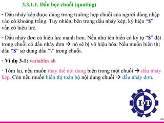 3.3.1.1. Dấu bọc chuỗi (quoting) Dấu nháy kép được dùng trong trường hợp chuỗi của người dùng nhập vào có khoảng trắng. Tuy nhiên, bên trong dấu nháy kép, ký hiệu “ $ ” vẫn có hiệu lực. Dấu nháy đơn có hiệu lực mạnh hơn. Nếu như tên biến có ký tự “ $ ” đặt trong chuỗi có dấu nháy đơn    nó sẽ bị vô hiệu hóa. Nếu muốn hiển thị dấu “ $ ” sử dụng dấu “ \ ” trong chuỗi. Ví dụ 3-1:   variables.sh Tóm lại, nếu muốn  thay thế nội dung  biến trong một chuỗi     dấu nháy kép . Còn nếu muốn  hiển thị toàn bộ  nội dung chuỗi     dấu nháy đơn . 