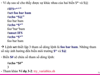 Ví dụ sau sẽ cho thấy được sự khác nhau của hai biến $* và $@ # IFS=“^” # set foo bar bam # echo “$@” foo bar bam # echo “$*” foo^bar^bam # unset IFS # echo “$*” foo bar bam Lệnh  set  thiết lập 3 tham số dòng lệnh là  foo bar bam . Những tham số này ảnh hưởng đến biến môi trường  $*  và  $@ Biến  $#  sẽ chứa số tham số dòng lệnh: # echo “$#” 3 - Tham khảo  Ví dụ 3-2 :  try_variables.sh 