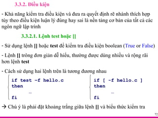 3.3.2. Điều kiện Khả năng kiểm tra điều kiện và đưa ra quyết định rẽ nhánh thích hợp tùy theo điều kiện luận lý đúng hay sai là nền tảng cơ bản của tất cả các ngôn ngữ lập trình 3.3.2.1. Lệnh test hoặc [] Sử dụng lệnh  []  hoặc  test  để kiểm tra điều kiện boolean ( True  or  False ) Lệnh  []  trông đơn giản dễ hiểu, thường được dùng nhiều và rộng rãi hơn lệnh  test Cách sử dụng hai lệnh trên là tương đương nhau if test –f hello.c if [ -f hello.c ] then then …   … fi fi    Chú ý là phải đặt khoảng trắng giữa lệnh  []  và biểu thức kiểm tra 