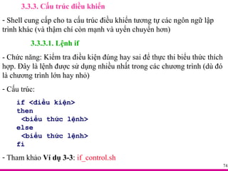 3.3.3. Cấu trúc điều khiển Shell cung cấp cho ta cấu trúc điều khiển tương tự các ngôn ngữ lập trình khác (và thậm chí còn mạnh và uyển chuyển hơn) 3.3.3.1. Lệnh if - Chức năng: Kiểm tra điều kiện đúng hay sai để thực thi biểu thức thích hợp. Đây là lệnh được sử dụng nhiều nhất trong các chương trình (dù đó là chương trình lớn hay nhỏ) Cấu trúc: if <điều kiện> then <biểu thức lệnh> else <biểu thức lệnh> fi Tham khảo  Ví dụ 3-3 :  if_control.sh 
