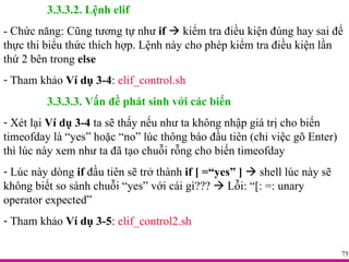 3.3.3.2. Lệnh elif - Chức năng: Cũng tương tự như  if     kiểm tra điều kiện đúng hay sai để thực thi biểu thức thích hợp. Lệnh này cho phép kiểm tra điều kiện lần thứ 2 bên trong  else Tham khảo  Ví dụ 3-4 :  elif_control.sh 3.3.3.3. Vấn đề phát sinh với các biến Xét lại  Ví dụ 3-4  ta sẽ thấy nếu như ta không nhập giá trị cho biến timeofday là “yes” hoặc “no” lúc thông báo đầu tiên (chỉ việc gõ Enter) thì lúc này xem như ta đã tạo chuỗi rỗng cho biến timeofday Lúc này dòng  if  đầu tiên sẽ trở thành  if [ =“yes” ]     shell lúc này sẽ không biết so sánh chuỗi “yes” với cái gì???    Lỗi: “[: =: unary operator expected” Tham khảo  Ví dụ 3-5 :  elif_control2.sh 