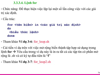 3.3.3.4. Lệnh for Chức năng: Để thực hiện việc lặp lại một số lần công việc với các giá trị xác định. Cấu trúc: for <tên biến> in <các giá trị xác định> do <biểu thức lệnh> done Tham khảo  Ví dụ 3-6 :  for_loop.sh Cải tiến ví dụ trên với việc mở rộng biến thành tập hợp sử dụng trong lệnh  for     Yêu cầu trong ví dụ này là in ra tất cả các tập tin có phần mở rộng là .sh và có ký tự đầu tiên là “ f ” - Tham khảo  Ví dụ 3-7 :  for_loop2.sh 