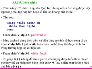 3.3.3.5. Lệnh while Chức năng: Có chức năng như lệnh  for  nhưng nhằm đáp ứng được việc lặp trong một tập hợp lớn hoặc số lần lặp không biết trước. Cấu trúc: while <điều kiện> do <biểu thức lệnh> done Tham khảo  Ví dụ 3-8 :  password.sh - Bằng cách sử dụng biến đếm và biểu thức so sánh số học trong ví dụ trên ( Ví dụ 3-8 ). Lệnh  while  hoàn toàn có thể thay thế được lệnh  for  trong trường hợp tập dữ liệu lớn Tham khảo  Ví dụ 3-9 :  while_for.sh Cú pháp  $( ( ) )  dùng để đánh giá và ước lượng được biểu thức. Ta có thể thay thế cú pháp trên bằng lệnh  expr     Tuy nhiên  expr  không hiệu quả bằng  $( ( ) ) 