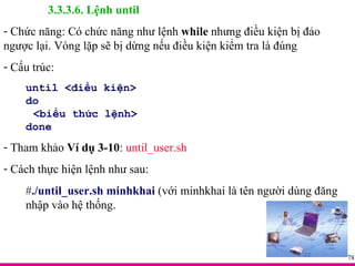 3.3.3.6. Lệnh until Chức năng: Có chức năng như lệnh  while  nhưng điều kiện bị đảo ngược lại. Vòng lặp sẽ bị dừng nếu điều kiện kiểm tra là đúng Cấu trúc: until <điều kiện> do <biểu thức lệnh> done Tham khảo  Ví dụ 3-10 :  until_user.sh Cách thực hiện lệnh như sau: # ./until_user.sh minhkhai  (với minhkhai là tên người dùng đăng nhập vào hệ thống. 