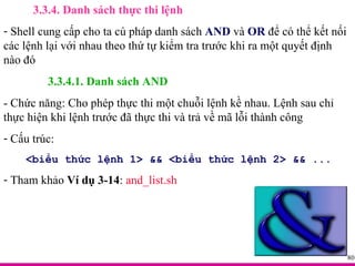 3.3.4. Danh sách thực thi lệnh Shell cung cấp cho ta cú pháp danh sách  AND  và  OR  để có thể kết nối các lệnh lại với nhau theo thứ tự kiểm tra trước khi ra một quyết định nào đó 3.3.4.1. Danh sách AND - Chức năng: Cho phép thực thi một chuỗi lệnh kề nhau. Lệnh sau chỉ thực hiện khi lệnh trước đã thực thi và trả về mã lỗi thành công Cấu trúc: <biểu thức lệnh 1> && <biểu thức lệnh 2> && ... Tham khảo  Ví dụ 3-14 :  and_list.sh 
