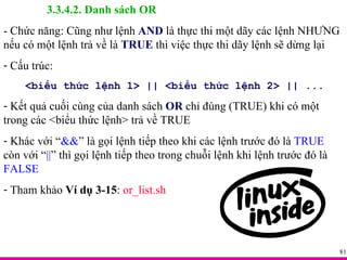 3.3.4.2. Danh sách OR - Chức năng: Cũng như lệnh  AND  là thực thi một dãy các lệnh NHƯNG nếu có một lệnh trả về là  TRUE  thì việc thực thi dãy lệnh sẽ dừng lại Cấu trúc: <biểu thức lệnh 1> || <biểu thức lệnh 2> || ... Kết quả cuối cùng của danh sách  OR  chỉ đúng (TRUE) khi có một trong các <biểu thức lệnh> trả về TRUE Khác với “ && ” là gọi lệnh tiếp theo khi các lệnh trước đó là  TRUE  còn với “ || ” thì gọi lệnh tiếp theo trong chuỗi lệnh khi lệnh trước đó là  FALSE Tham khảo  Ví dụ 3-15 :  or_list.sh 