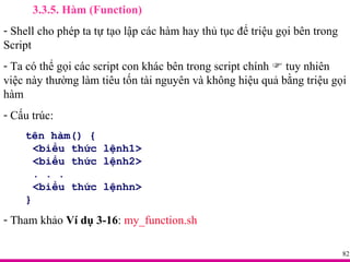 3.3.5. Hàm (Function) Shell cho phép ta tự tạo lập các hàm hay thủ tục để triệu gọi bên trong Script Ta có thể gọi các script con khác bên trong script chính    tuy nhiên việc này thường làm tiêu tốn tài nguyên và không hiệu quả bằng triệu gọi hàm Cấu trúc: tên hàm() { <biểu thức lệnh1> <biểu thức lệnh2> . . . <biểu thức lệnhn> } Tham khảo  Ví dụ 3-16 :  my_function.sh 