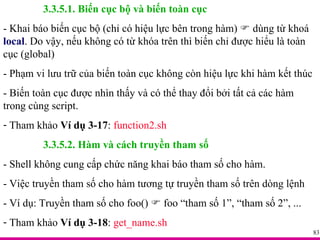 3.3.5.1. Biến cục bộ và biến toàn cục - Khai báo biến cục bộ (chỉ có hiệu lực bên trong hàm)    dùng từ khoá  local . Do vậy, nếu không có từ khóa trên thì biến chỉ được hiểu là toàn cục (global) - Phạm vi lưu trữ của biến toàn cục không còn hiệu lực khi hàm kết thúc - Biến toàn cục được nhìn thấy và có thể thay đổi bởi tất cả các hàm trong cùng script. Tham khảo  Ví dụ 3-17 :  function2.sh 3.3.5.2. Hàm và cách truyền tham số - Shell không cung cấp chức năng khai báo tham số cho hàm. - Việc truyền tham số cho hàm tương tự truyền tham số trên dòng lệnh - Ví dụ: Truyền tham số cho foo()    foo “tham số 1”, “tham số 2”, ... Tham khảo  Ví dụ 3-18 :  get_name.sh 