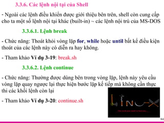 3.3.6. Các lệnh nội tại của Shell Ngoài các lệnh điều khiển được giới thiệu bên trên, shell còn cung cấp cho ta một số lệnh nội tại khác (built-in) ~ các lệnh nội trú của MS-DOS 3.3.6.1. Lệnh break - Chức năng: Thoát khỏi vòng lặp  for ,  while  hoặc  until  bất kể điều kiện thoát của các lệnh này có diễn ra hay không. - Tham khảo  Ví dụ 3-19 :  break.sh 3.3.6.2. Lệnh continue - Chức năng: Thường được dùng bên trong vòng lặp, lệnh này yêu cầu vòng lặp quay ngược lại thực hiện bước lặp kế tiếp mà không cần thực thi các khối lệnh còn lại - Tham khảo  Ví dụ 3-20 :  continue.sh 