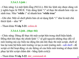 3.3.6.3. Lệnh : - Chức năng: Là một lệnh rỗng (NULL). Đôi lúc lệnh này được dùng với ý nghĩa logic là TRUE. Việc dùng lệnh “ : ” sẽ thực thi nhanh hơn việc so sánh true. Như “ while : ” sẽ nhanh hơn “ while true ” - Ghi chú: Một số shell phiên bản cũ sử dụng lệnh “ : ” như là một chú thích lệnh ~ như “ # ” - Tham khảo  Ví dụ 3-21 :  colon.sh 3.3.6.4. Lệnh . (thực thi) - Chức năng: Dùng để thực thi một script bên trong shell hiện hành. Đồng thời khi thực thi chính lệnh “ . ” sẽ giữ nguyên những thay đổi về môi trường mà các biến tác động lên (do khi thực thi một script, shell sẽ lưu lại toàn bộ biến môi trường và tạo ra môi trường mới -  sub shell  - để script có thể hoạt động và các thông số của biến môi trường sẽ được khôi phục lại khi script chấm dứt - bằng lệnh exit()) - Tham khảo  Ví dụ 3-22 :  dot_command.sh 