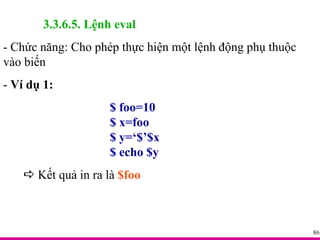 3.3.6.5. Lệnh eval - Chức năng: Cho phép thực hiện một lệnh động phụ thuộc vào biến -  Ví dụ 1: $ foo=10 $ x=foo $ y=‘$’$x $ echo $y    Kết quả in ra là  $foo 