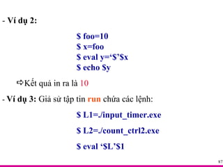 -  Ví dụ 2: $ foo=10 $ x=foo $ eval y=‘$’$x $ echo $y Kết quả in ra là  10 -  Ví dụ 3:  Giả sử tập tin  run  chứa các lệnh: $ L1=./input_timer.exe $ L2=./count_ctrl2.exe $ eval ‘$L’$1 