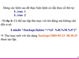 Dùng các lệnh sau để thực hiện lệnh có sẵn theo số thứ tự: $ ./run  1 $ ./run  2 -  Ví dụ 4:  Có thể tạo lập thư mục với tên động mà không cần đến eval: $ mkdir “/backups/$(date “+%F  %H.%M.%S”)”    Thư mục mới với tên dạng  /backups/2005-05-23  08.30.25  được tạo lập. 