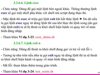 3.3.6.6. Lệnh exec - Chức năng: Dùng để gọi một lệnh bên ngoài khác. Thông thường lệnh  exec  sẽ gọi một shell phụ khác với shell mà script đang thực thi. - Mặc định thì  exec  sẽ triệu gọi lệnh  exit  khi kết thúc lệnh    Do đó nếu ta gọi lệnh  exec  ngay từ dòng lệnh thì sau khi thực thi lệnh xong (do gọi tiếp lệnh  exit ) ta sẽ bị thoát ra khỏi shell hiện hành và quay trở về màn hình đăng nhập. - Tham khảo  Ví dụ 3-23 :  exec_demo.sh 3.3.6.7. Lệnh exit n - Chức năng: Dùng để thoát ra khỏi shell đang gọi và trả về mã lỗi  n - Tương tự như trên nếu như ta gọi  exit   ngay từ dòng lệnh thì ta sẽ thoát ra khỏi shell hiện hành và quay về màn hình đăng nhập. - Mã lỗi: tham khảo thêm trong giáo trình. - Tham khảo  Ví dụ 3-24 :  test_exists.sh 