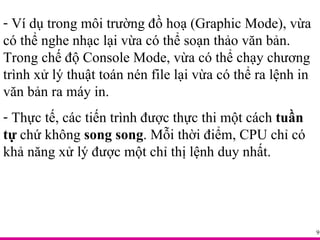 Ví dụ trong môi trường đồ hoạ (Graphic Mode), vừa có thể nghe nhạc lại vừa có thể soạn thảo văn bản. Trong chế độ Console Mode, vừa có thể chạy chương trình xử lý thuật toán nén file lại vừa có thể ra lệnh in văn bản ra máy in. Thực tế, các tiến trình được thực thi một cách  tuần tự  chứ không  song song . Mỗi thời điểm, CPU chỉ có khả năng xử lý được một chỉ thị lệnh duy nhất. 