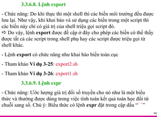 3.3.6.8. Lệnh export - Chức năng: Do khi thực thi một shell thì các biến môi trường đều được lưu lại. Như vậy, khi khai báo và sử dụng các biến trong một script thì các biến này chỉ có giá trị của shell triệu gọi script đó.     Do vậy, lệnh  export  được đề cập ở đây cho phép các biến có thể thấy được tất cả các script trong shell phụ hay các script được triệu gọi từ shell khác. - Lệnh  export  có chức năng như khai báo biến toàn cục - Tham khảo  Ví dụ 3-25 :  export2.sh - Tham khảo  Ví dụ 3-26 :  export1.sh 3.3.6.9. Lệnh expr - Chức năng: Ước lượng giá trị đối số truyền cho nó như là một biểu thức và thường được dùng trong việc tính toán kết quả toán học đổi từ chuỗi sang số. Chú ý: Biểu thức có lệnh  expr  đặt trong cặp dấu “ ` ` ” 