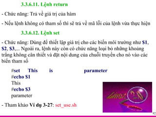 3.3.6.11. Lệnh return - Chức năng: Trả về giá trị của hàm - Nếu lệnh không có tham số thì sẽ trả về mã lỗi của lệnh vừa thực hiện 3.3.6.12. Lệnh set - Chức năng: Dùng để thiết lập giá trị cho các biến môi trường như  $1 ,  $2 ,  $3 ,... Ngoài ra, lệnh này còn có chức năng loại bỏ những khoảng trắng không cân thiết và đặt nội dung của chuỗi truyền cho nó vào các biến tham số # set  This  is  parameter # echo $1 This # echo $3 parameter - Tham khảo  Ví dụ 3-27 :  set_use.sh 