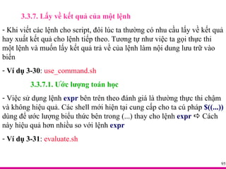 3.3.7. Lấy về kết quả của một lệnh Khi viết các lệnh cho script, đôi lúc ta thường có nhu cầu lấy về kết quả hay xuất kết quả cho lệnh tiếp theo. Tương tự như việc ta gọi thực thi một lệnh và muốn lấy kết quả trả về của lệnh làm nội dung lưu trữ vào biến Ví dụ 3-30 :  use_command.sh 3.3.7.1. Ước lượng toán học Việc sử dụng lệnh  expr  bên trên theo đánh giá là thường thực thi chậm và không hiệu quả. Các shell mới hiện tại cung cấp cho ta cú pháp  $((...))  dùng để ước lượng biểu thức bên trong (...) thay cho lệnh  expr     Cách này hiệu quả hơn nhiều so với lệnh  expr Ví dụ 3-31 :  evaluate.sh 